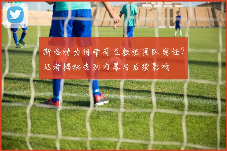 斯洛特为何带荷兰教练团队离任？记者揭秘告别内幕与后续影响
