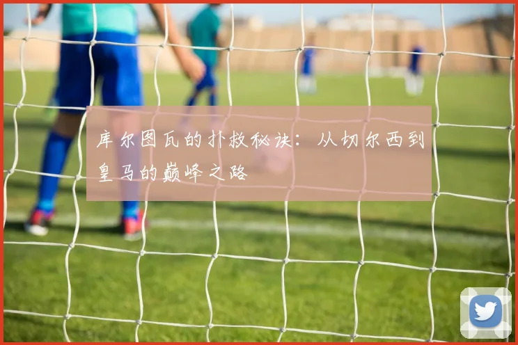 库尔图瓦的扑救秘诀：从切尔西到皇马的巅峰之路