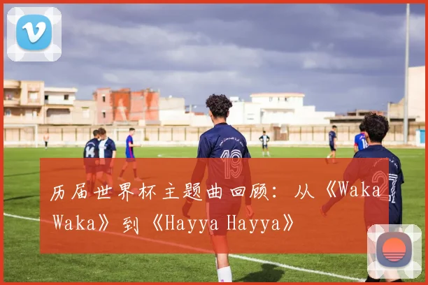 历届世界杯主题曲回顾：从《Waka Waka》到《Hayya Hayya》