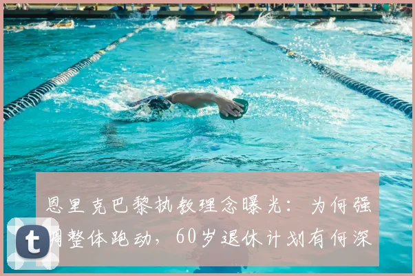 恩里克巴黎执教理念曝光：为何强调整体跑动，60岁退休计划有何深意？