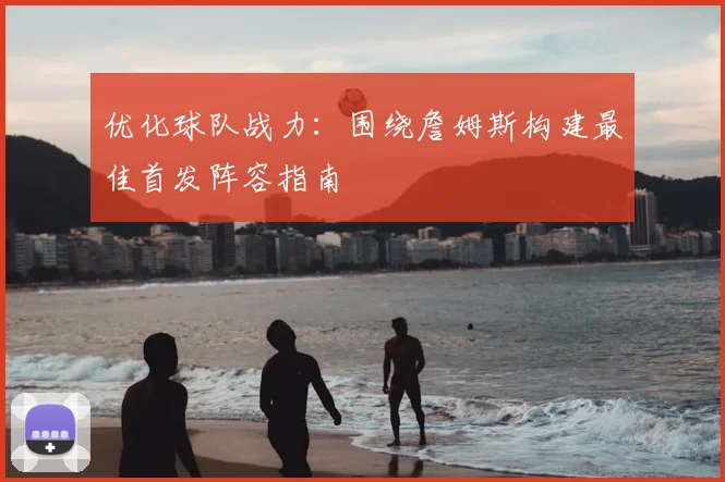 优化球队战力：围绕詹姆斯构建最佳首发阵容指南