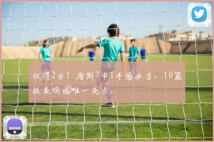 仅得2分！唐斯7中1手感冰凉，10篮板表现成唯一亮点。