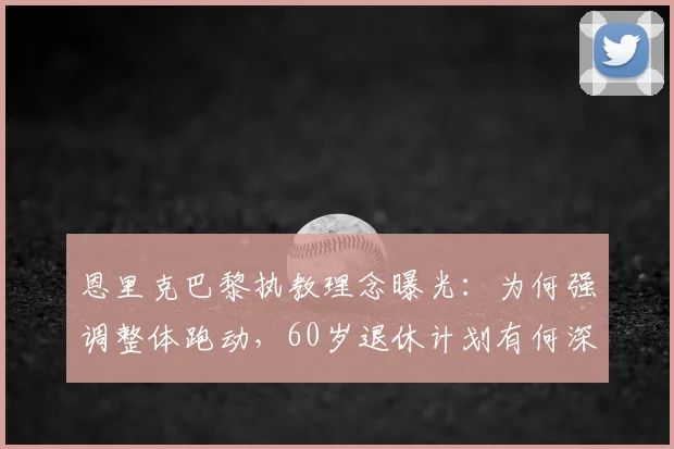恩里克巴黎执教理念曝光：为何强调整体跑动，60岁退休计划有何深意？