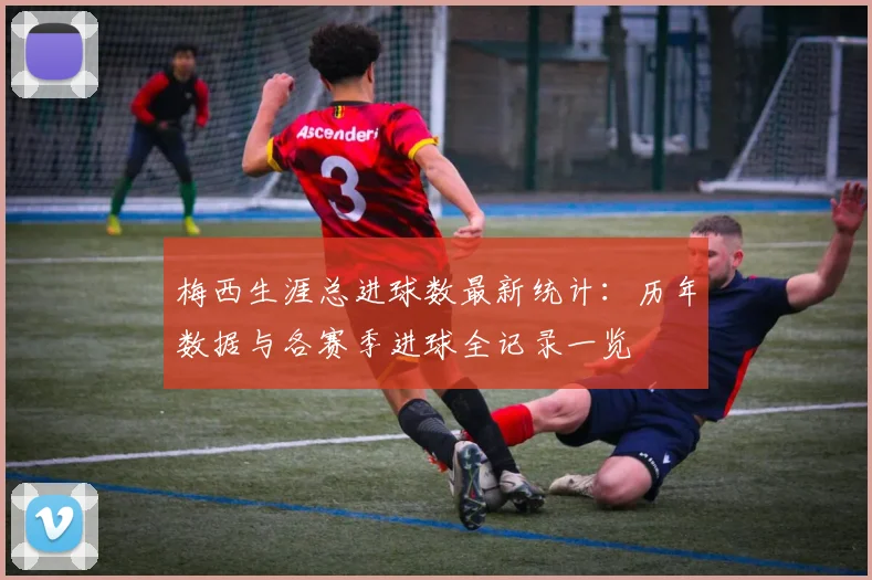 梅西生涯总进球数最新统计：历年数据与各赛季进球全记录一览