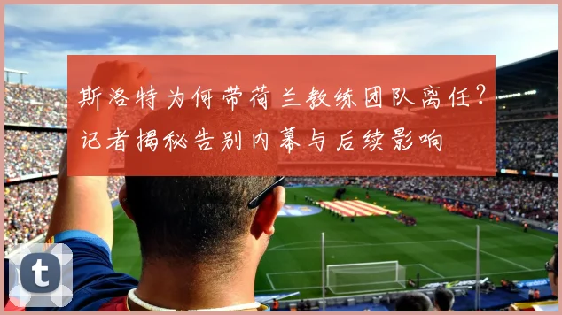 斯洛特为何带荷兰教练团队离任？记者揭秘告别内幕与后续影响
