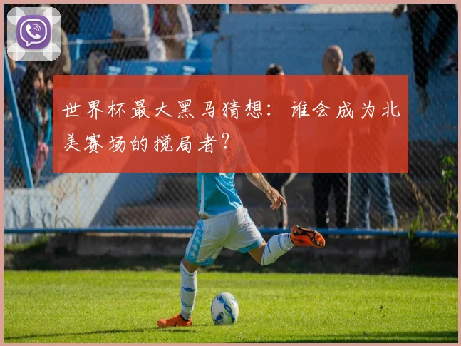 世界杯最大黑马猜想：谁会成为北美赛场的搅局者？