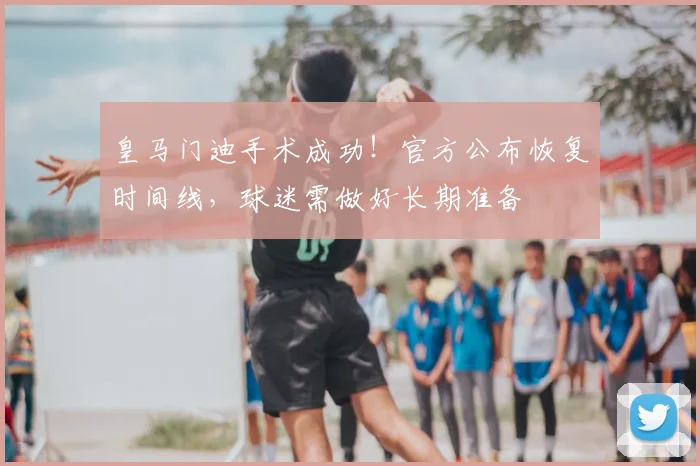 皇马门迪手术成功！官方公布恢复时间线，球迷需做好长期准备