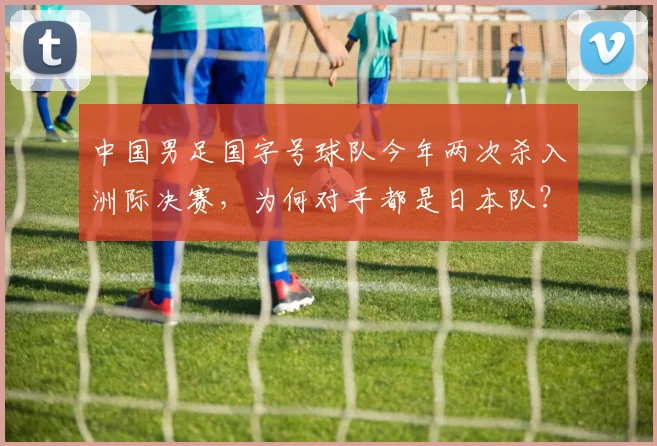 中国男足国字号球队今年两次杀入洲际决赛，为何对手都是日本队？深度解析