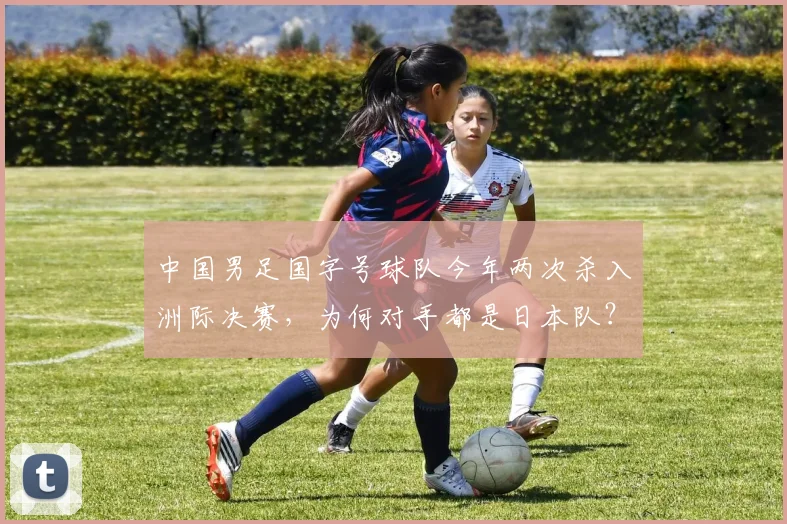 中国男足国字号球队今年两次杀入洲际决赛，为何对手都是日本队？深度解析