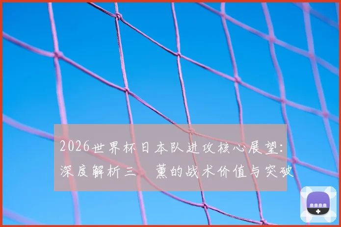2026世界杯日本队进攻核心展望：深度解析三笘薰的战术价值与突破技术